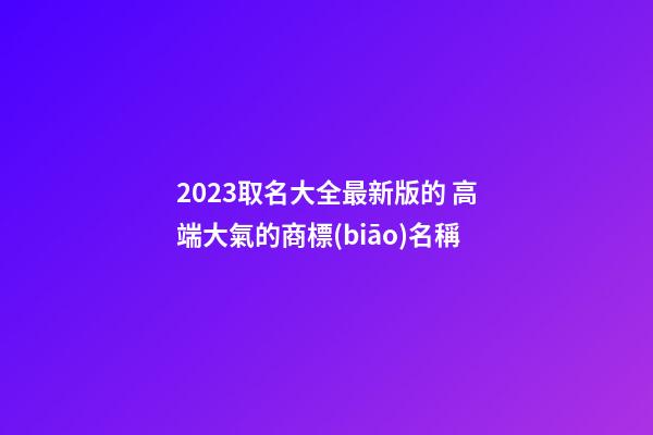 2023取名大全最新版的 高端大氣的商標(biāo)名稱